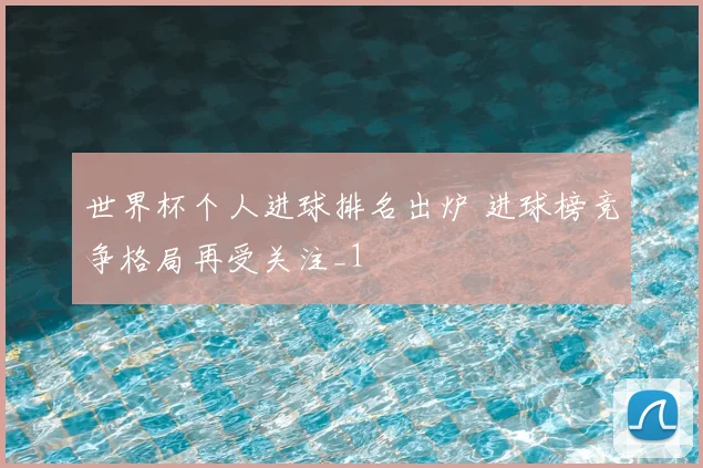 世界杯个人进球排名出炉 进球榜竞争格局再受关注_1