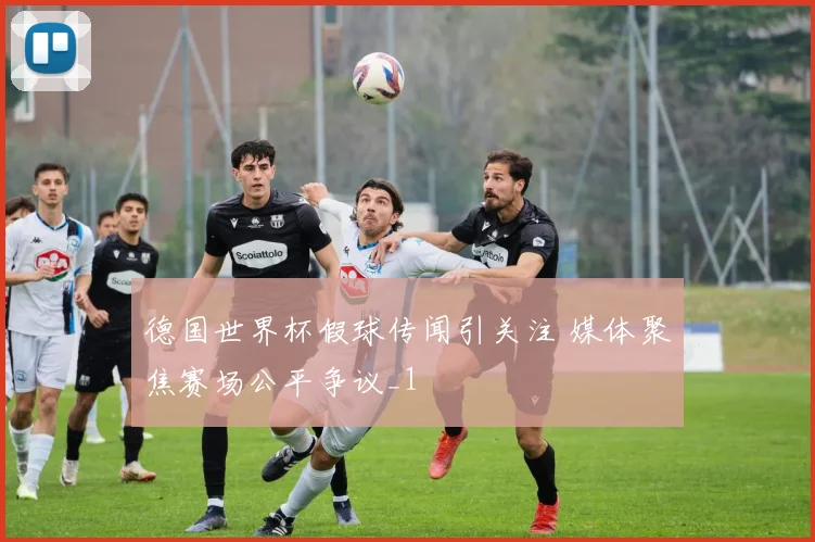 德国世界杯假球传闻引关注 媒体聚焦赛场公平争议_1