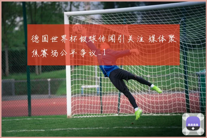 德国世界杯假球传闻引关注 媒体聚焦赛场公平争议_1