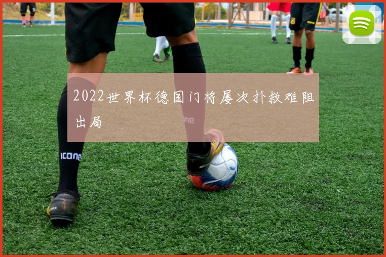 2022世界杯德国门将屡次扑救难阻出局
