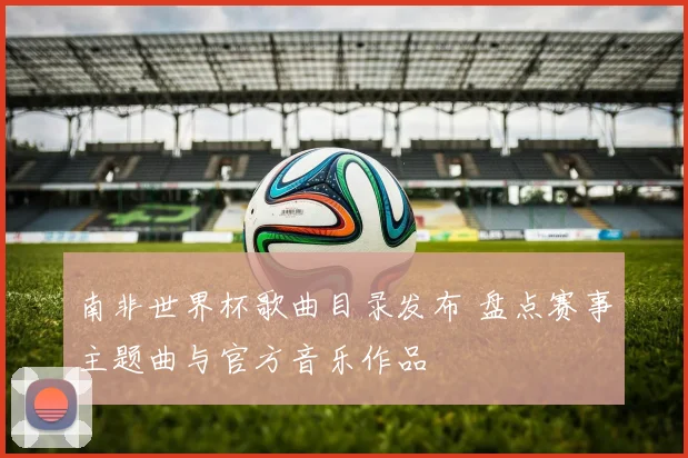 南非世界杯歌曲目录发布 盘点赛事主题曲与官方音乐作品