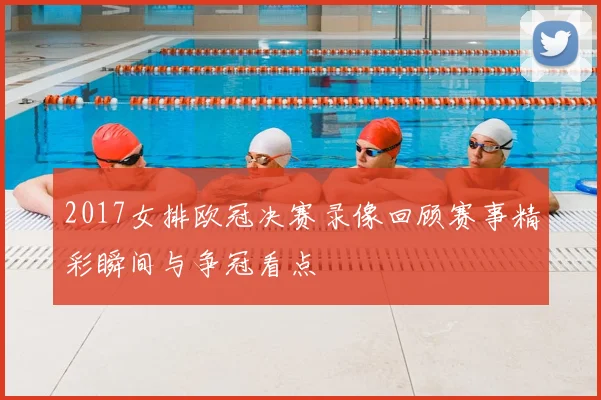 2017女排欧冠决赛录像回顾赛事精彩瞬间与争冠看点