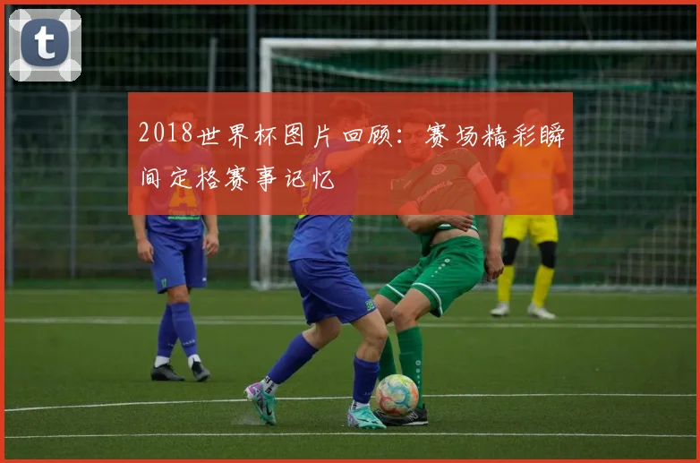 2018世界杯图片回顾：赛场精彩瞬间定格赛事记忆