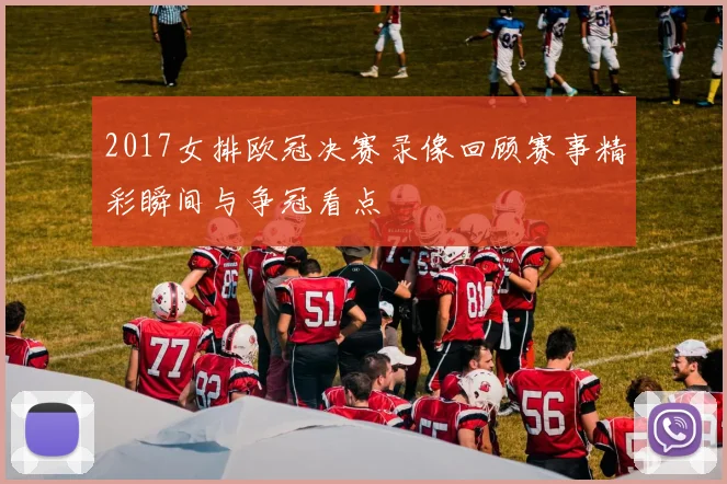 2017女排欧冠决赛录像回顾赛事精彩瞬间与争冠看点